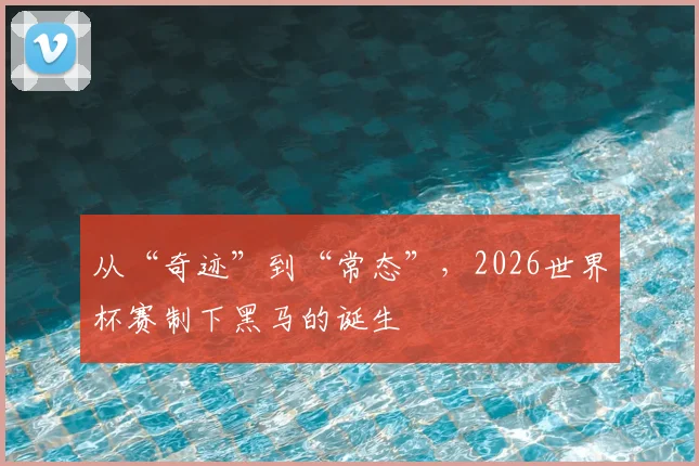 从“奇迹”到“常态”，2026世界杯赛制下黑马的诞生