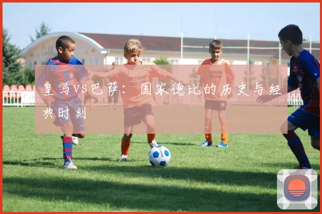 皇马vs巴萨：国家德比的历史与经典时刻