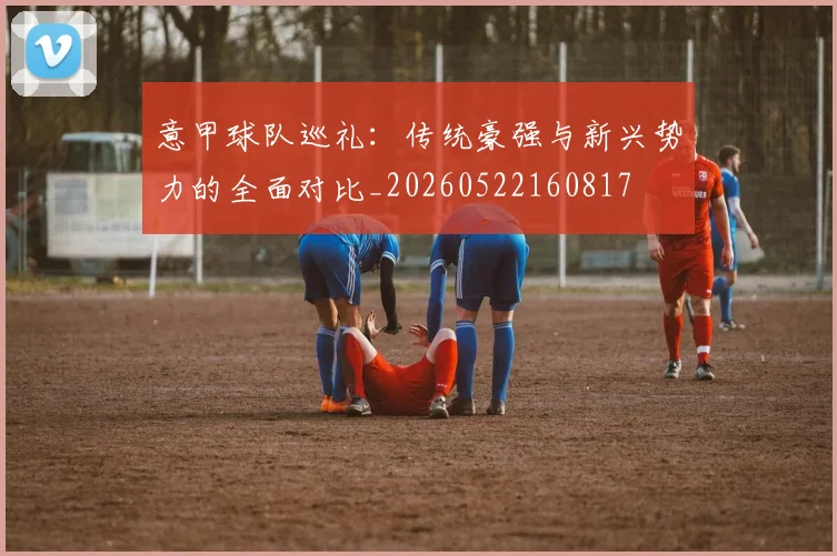 意甲球队巡礼：传统豪强与新兴势力的全面对比_20260522160817