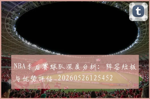 NBA季后赛球队深度分析：阵容短板与优势评估_20260526125452