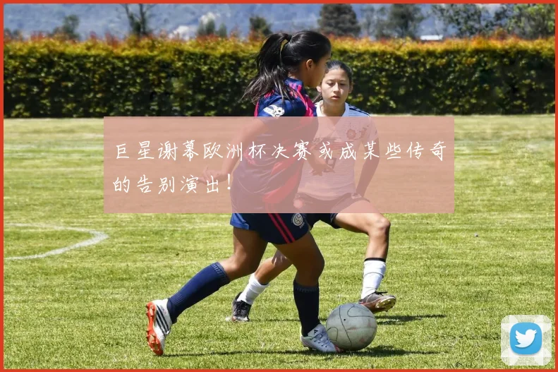 巨星谢幕欧洲杯决赛或成某些传奇的告别演出!