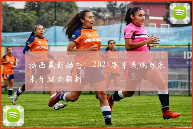 梅西最新动态：2024赛季表现与未来计划全解析