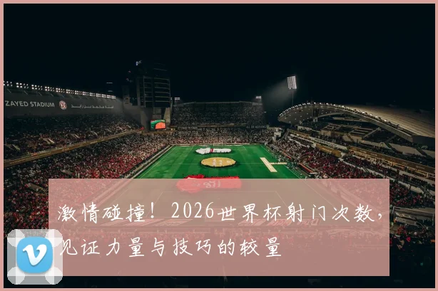 激情碰撞！2026世界杯射门次数，见证力量与技巧的较量