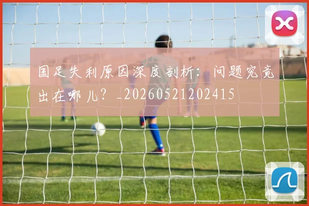 国足失利原因深度剖析：问题究竟出在哪儿？_20260521202415