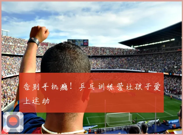 告别手机瘾！乒乓训练营让孩子爱上运动