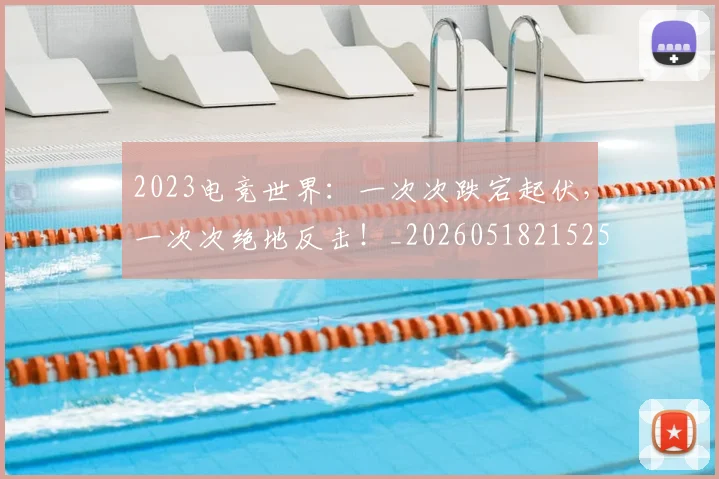 2023电竞世界：一次次跌宕起伏，一次次绝地反击！_20260518215251