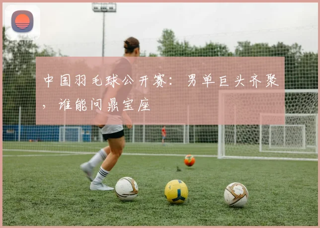 中国羽毛球公开赛:男单巨头齐聚,谁能问鼎宝座