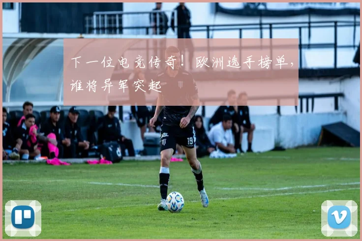 下一位电竞传奇！欧洲选手榜单，谁将异军突起