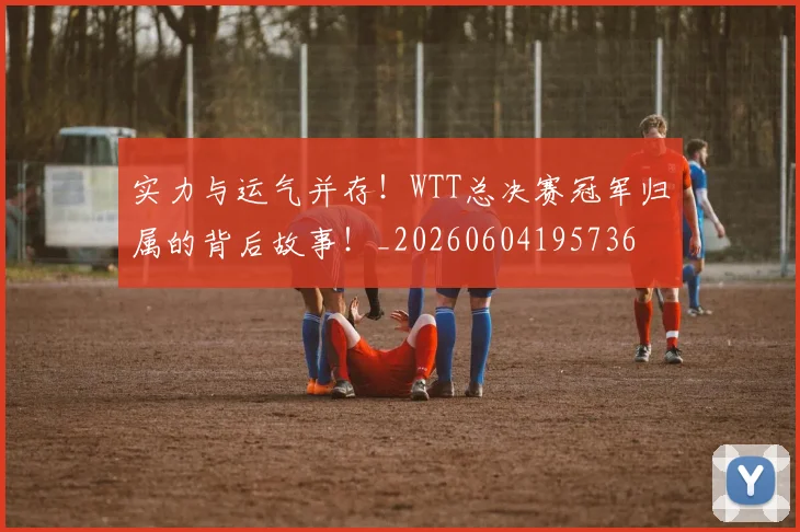 实力与运气并存！WTT总决赛冠军归属的背后故事！_20260604195736