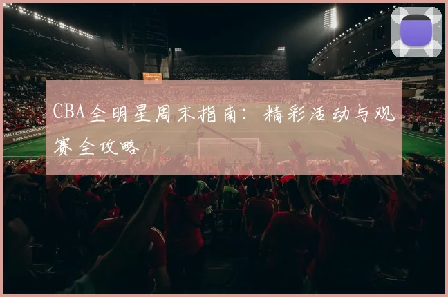 CBA全明星周末指南:精彩活动与观赛全攻略