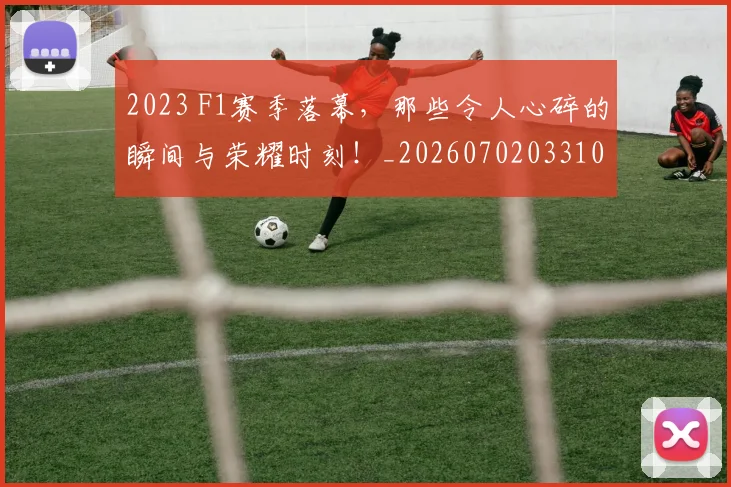 2023 F1赛季落幕，那些令人心碎的瞬间与荣耀时刻！_20260702033101