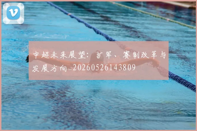 中超未来展望：扩军、赛制改革与发展方向_20260526143809