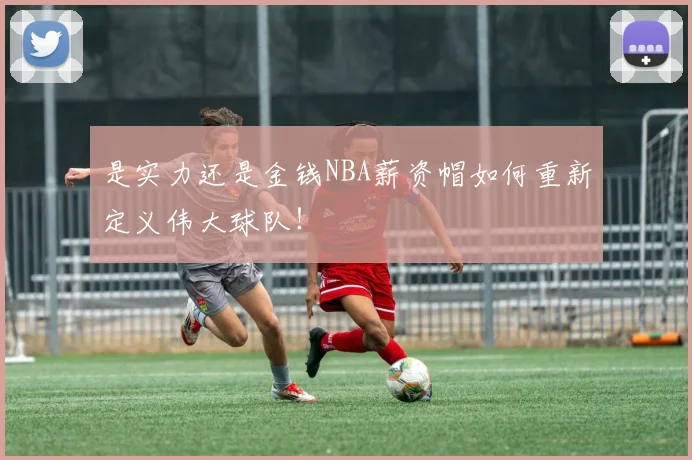 是实力还是金钱NBA薪资帽如何重新定义伟大球队！