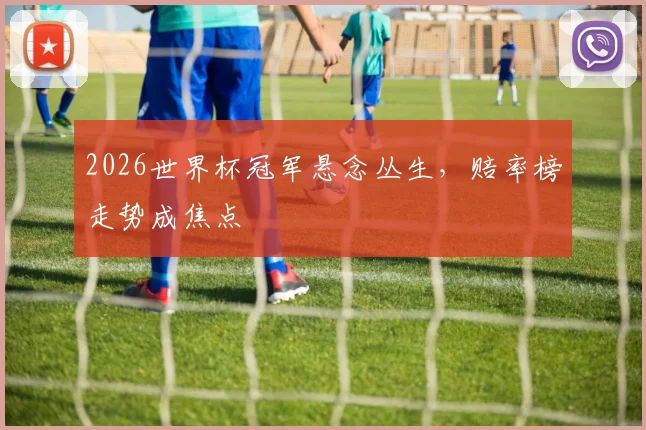 2026世界杯冠军悬念丛生,赔率榜走势成焦点