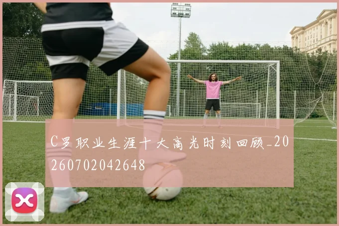 C罗职业生涯十大高光时刻回顾_20260702042648