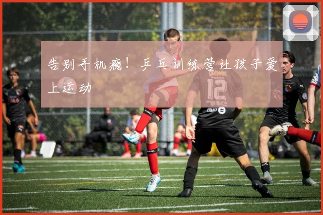 告别手机瘾！乒乓训练营让孩子爱上运动